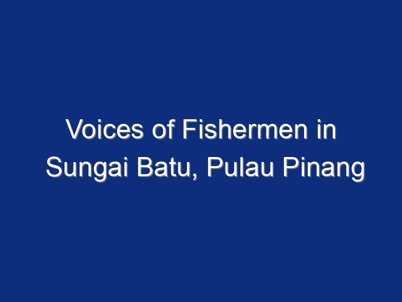 Voices of Fishermen in Sungai Batu, Pulau Pinang (Part I & II)